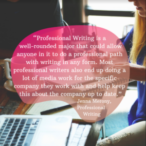 “Professional Writing is a well-rounded major that could allow anyone in it to do a professional path with writing in any form. Most professional writers also end up doing a lot of media work for the specific company they work with and help keep this about the company up to date.” Jenna Merony, Professional Writing