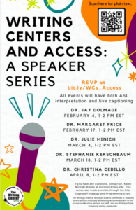 Writing Centers and Access A Speaker Series.DR. J A Y D O L M A G E F E BRU A RY 4, 1- 2 P M E S T DR. M A R G A RE T PRICE F E BRU A RY 1 7 , 1- 2 P M E S T DR. JUL I E M I N IC H M A RC H 4, 1- 2 P M E S T DR. S T E P H A N I E K ERSC H B A U M M A RC H 1 8 , 1- 2 P M E S T DR. C H RI S T I N A CEDI L L O A PRI L 8 , 1- 2 P M E S T RSVP at bit. ly/WCs_ A c ces s Scan here for plain text. Al l event s wi l l have both ASL interpretation and l i ve captioning If you have any questions, contact Dr. Karen Moroski-Rigney at moroskik@msu.edu. This series was made possible through the CAL Engaged Pedagogy and Programming Grant. The Writing Center at Michigan State is committed to disability justice and to continually developing accommodations for the access needs of our writers, our staff, and our Michigan State University writing community.