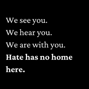 We see you. We hear you. We are with you. Hate has no home here.