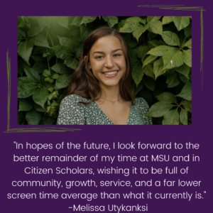 "In hopes of the future, I look forward to the better remainder of my time at MSU and in Citizen Scholars, wishing it to be full of community, growth, service, and a far lower screen time average than what it currently is."Melissa Utykanksi