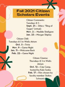 Citizen Comments: Tuesdays @ 5 - Sept. 21— Ethics: “Ring of Gyges” (virtual) Nov. 2— Maddie Shellgren Jan. 25—Morgan Shipley Citizen Chill: Tuesdays @ 5 in Wells Atrium Oct. 5—Trivia Nov. 9—Game Night Jan. 11—Welcome Back Feb. 22—Game Night Citizen Cinema: Thursdays @ 5 in Wells Atrium Oct. 12—Crip Camp, hosted by Kate Sonka Feb. 17—Film chosen by faculty member Stokes Schwartz